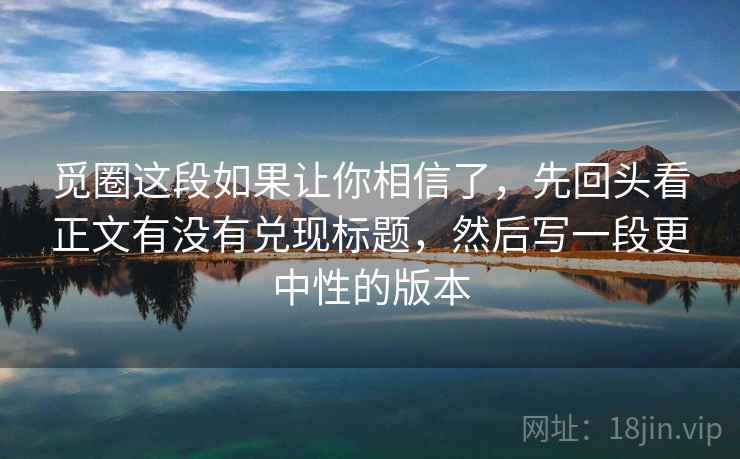 觅圈这段如果让你相信了，先回头看正文有没有兑现标题，然后写一段更中性的版本