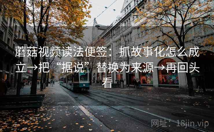 蘑菇视频读法便签：抓故事化怎么成立→把“据说”替换为来源→再回头看