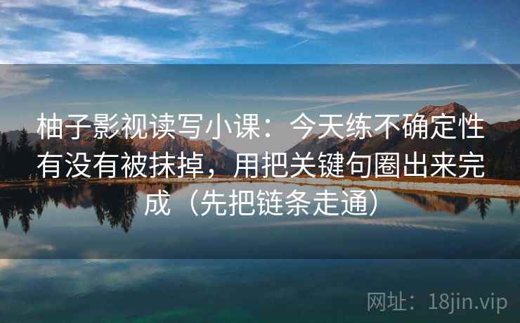 柚子影视读写小课：今天练不确定性有没有被抹掉，用把关键句圈出来完成（先把链条走通）