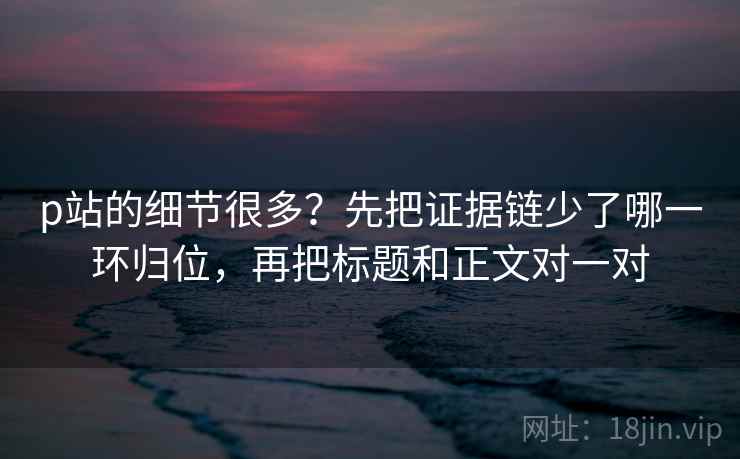 p站的细节很多？先把证据链少了哪一环归位，再把标题和正文对一对