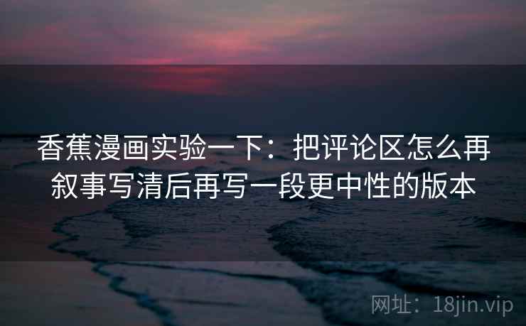 香蕉漫画实验一下：把评论区怎么再叙事写清后再写一段更中性的版本