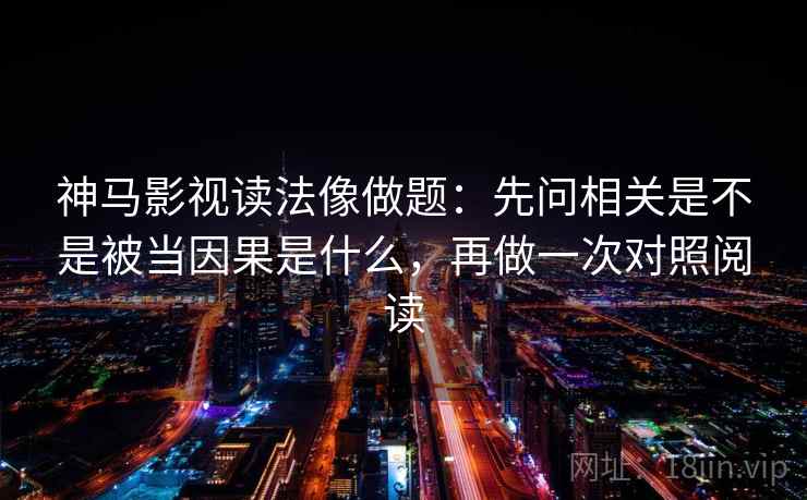 神马影视读法像做题：先问相关是不是被当因果是什么，再做一次对照阅读
