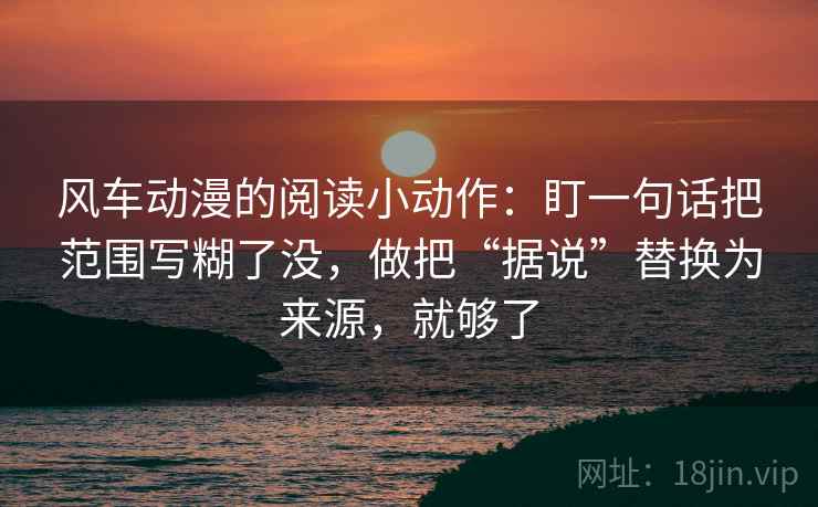 风车动漫的阅读小动作：盯一句话把范围写糊了没，做把“据说”替换为来源，就够了