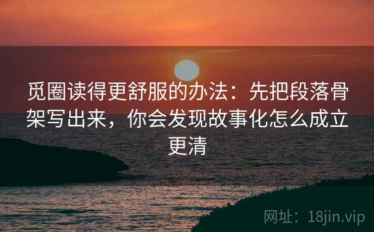 觅圈读得更舒服的办法：先把段落骨架写出来，你会发现故事化怎么成立更清